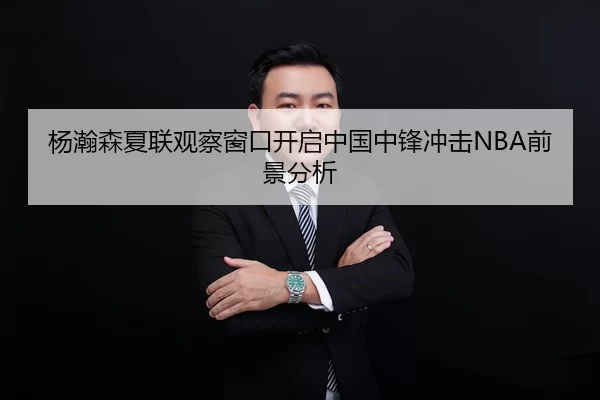 杨瀚森夏联观察窗口开启中国中锋冲击NBA前景分析