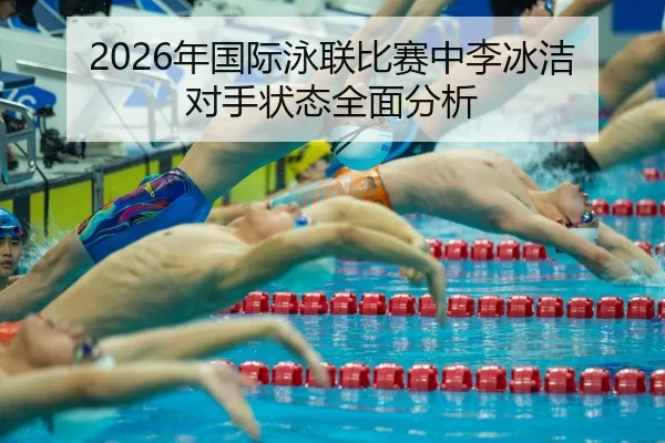 2026年国际泳联比赛中李冰洁对手状态全面分析