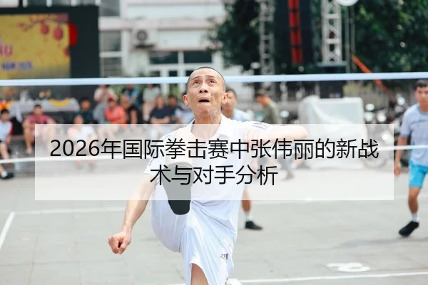 2026年国际拳击赛中张伟丽的新战术与对手分析