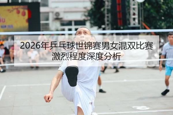 2026年乒乓球世锦赛男女混双比赛激烈程度深度分析