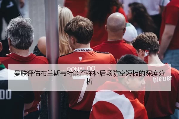 曼联评估布兰斯韦特能否弥补后场防空短板的深度分析