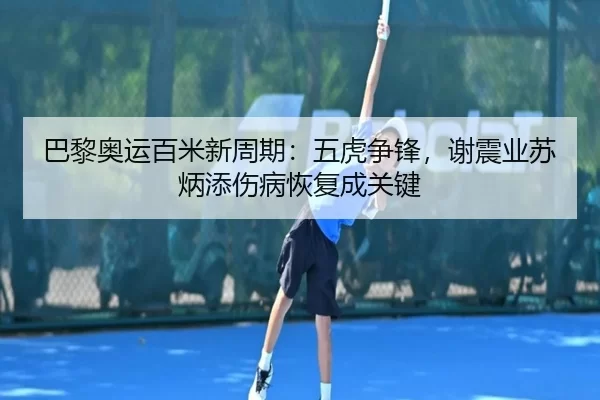 巴黎奥运百米新周期：五虎争锋，谢震业苏炳添伤病恢复成关键