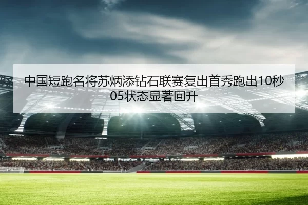 中国短跑名将苏炳添钻石联赛复出首秀跑出10秒05状态显著回升