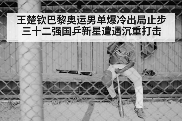 王楚钦巴黎奥运男单爆冷出局止步三十二强国乒新星遭遇沉重打击