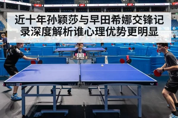 近十年孙颖莎与早田希娜交锋记录深度解析谁心理优势更明显