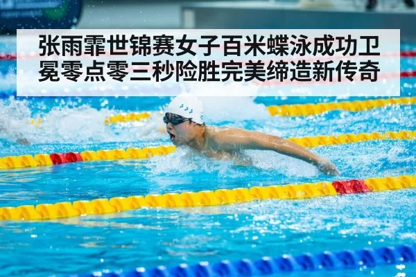 张雨霏世锦赛女子百米蝶泳成功卫冕零点零三秒险胜完美缔造新传奇