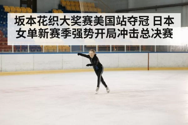 坂本花织大奖赛美国站夺冠 日本女单新赛季强势开局冲击总决赛